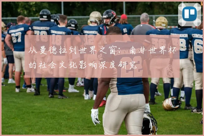 从曼德拉到世界之窗:南非世界杯的社会文化影响深度研究
