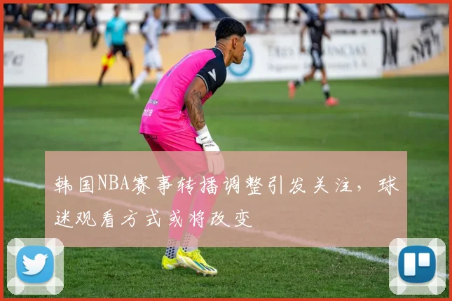 韩国NBA赛事转播调整引发关注,球迷观看方式或将改变